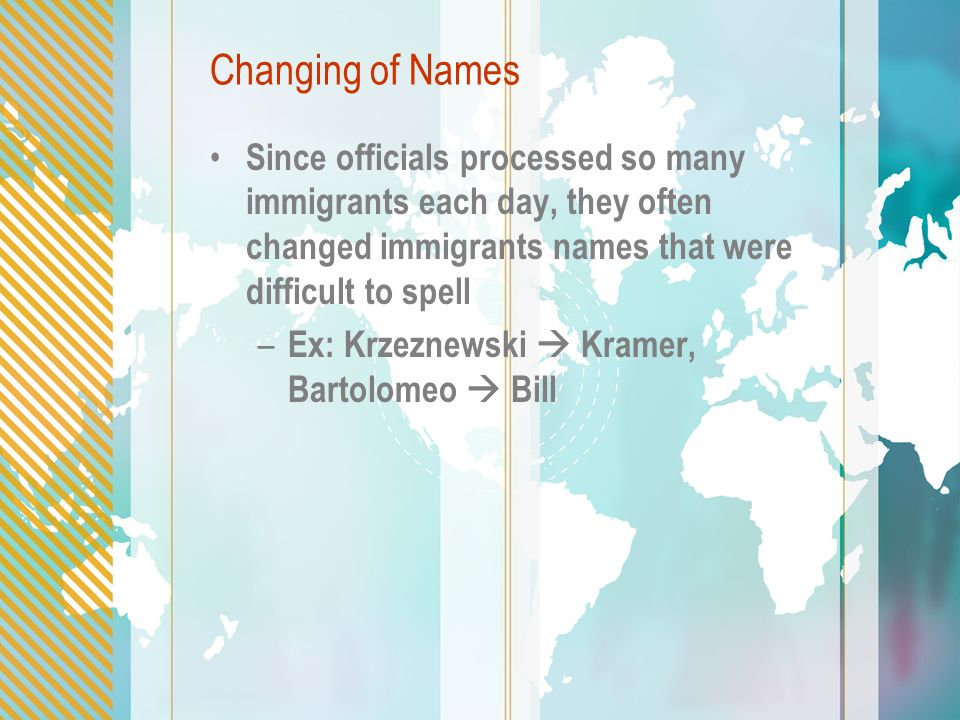 Changing of Names Since officials processed so many immigrants each day, they often changed immigrants names that were difficult to spell – Ex: Krzeznewski  Kramer, Bartolomeo  Bill
