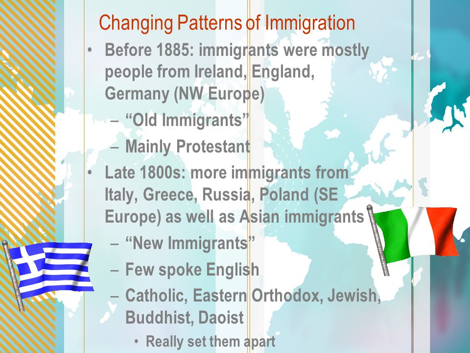 Changing Patterns of Immigration Before 1885: immigrants were mostly people from Ireland, England, Germany (NW Europe) – Old Immigrants – Mainly Protestant Late 1800s: more immigrants from Italy, Greece, Russia, Poland (SE Europe) as well as Asian immigrants – New Immigrants – Few spoke English – Catholic, Eastern Orthodox, Jewish, Buddhist, Daoist Really set them apart