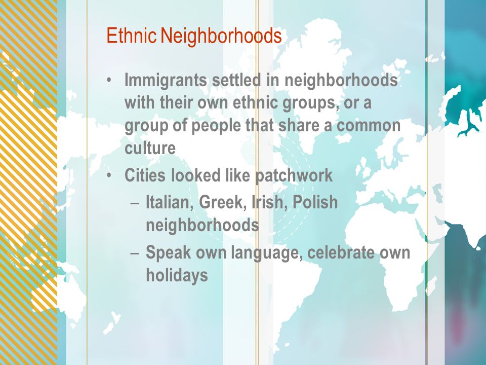 Ethnic Neighborhoods Immigrants settled in neighborhoods with their own ethnic groups, or a group of people that share a common culture Cities looked like patchwork – Italian, Greek, Irish, Polish neighborhoods – Speak own language, celebrate own holidays