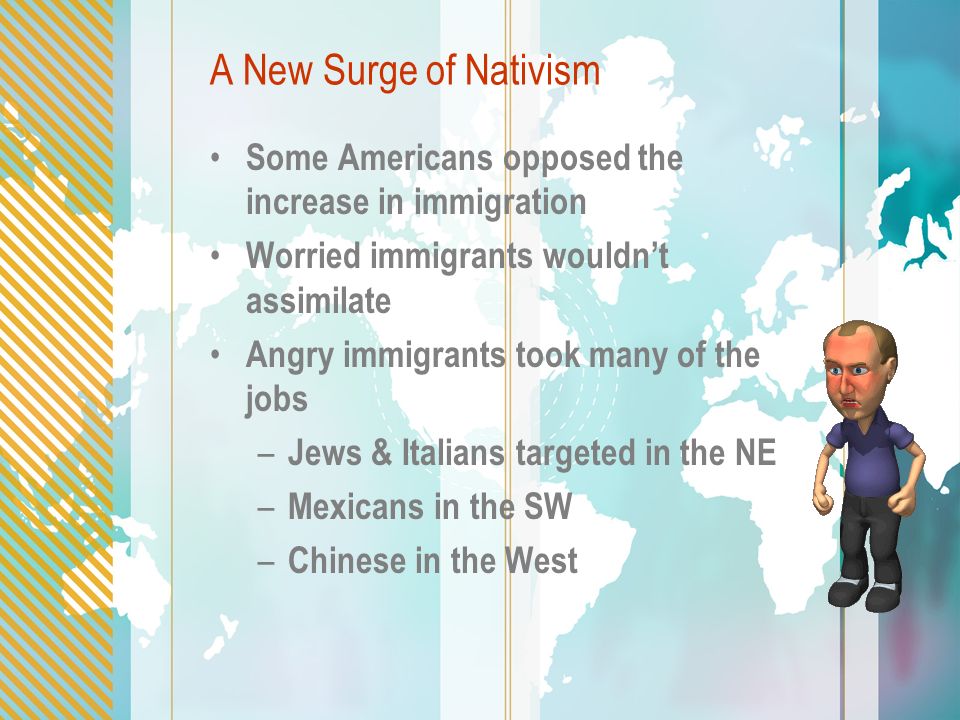 A New Surge of Nativism Some Americans opposed the increase in immigration Worried immigrants wouldn’t assimilate Angry immigrants took many of the jobs – Jews & Italians targeted in the NE – Mexicans in the SW – Chinese in the West