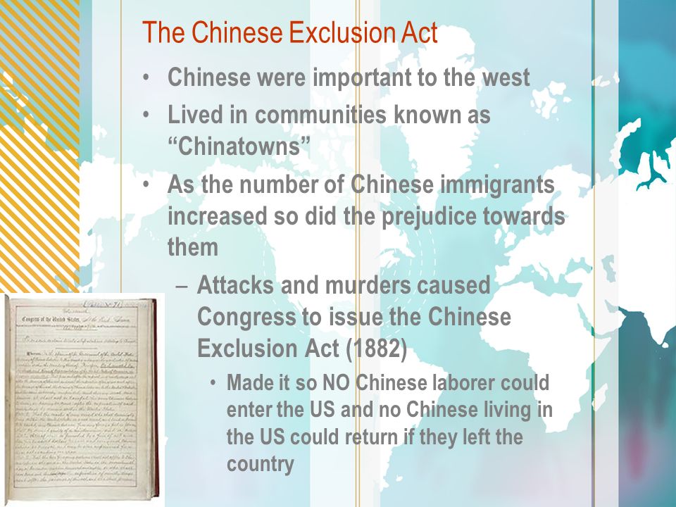 The Chinese Exclusion Act Chinese were important to the west Lived in communities known as Chinatowns As the number of Chinese immigrants increased so did the prejudice towards them – Attacks and murders caused Congress to issue the Chinese Exclusion Act (1882) Made it so NO Chinese laborer could enter the US and no Chinese living in the US could return if they left the country