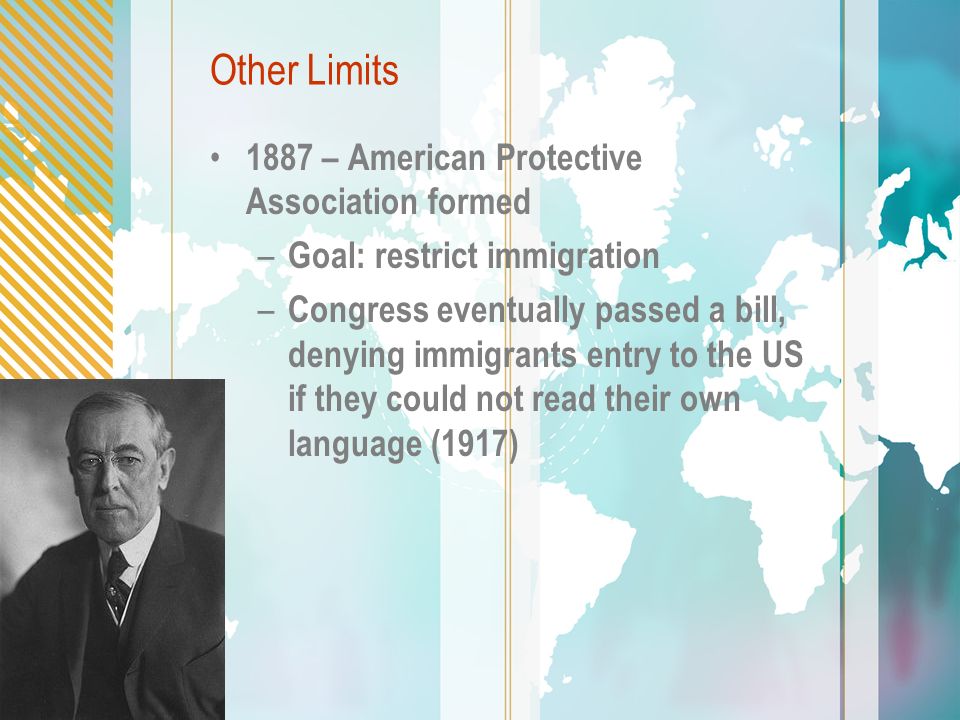 Other Limits 1887 – American Protective Association formed – Goal: restrict immigration – Congress eventually passed a bill, denying immigrants entry to the US if they could not read their own language (1917)