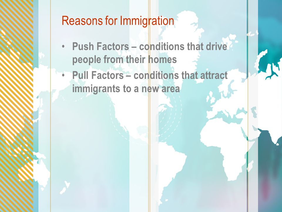 Reasons for Immigration Push Factors – conditions that drive people from their homes Pull Factors – conditions that attract immigrants to a new area
