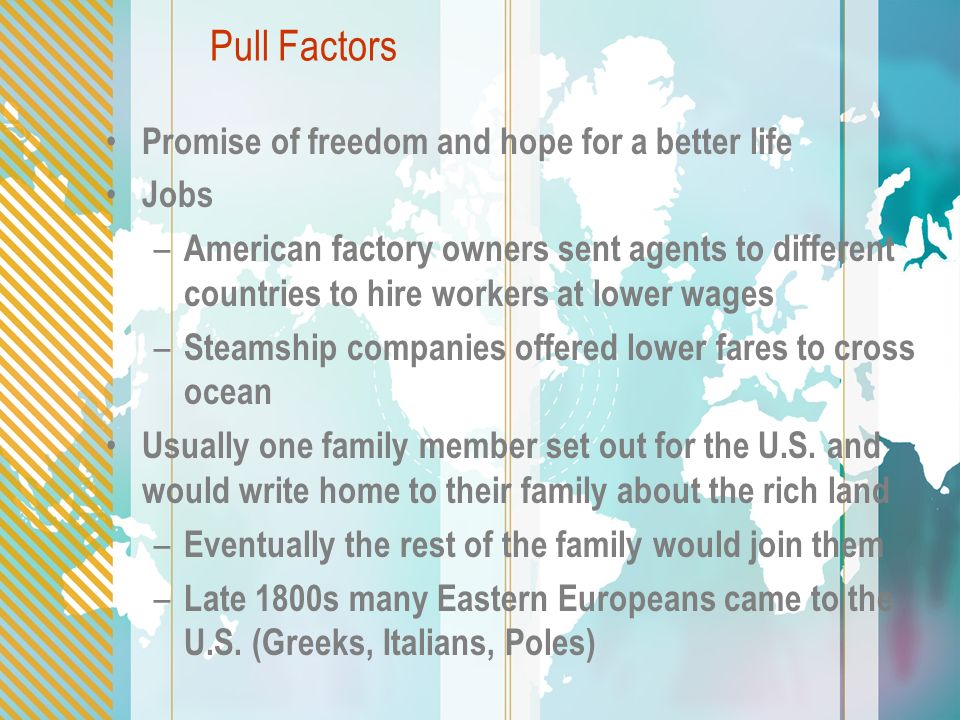 Pull Factors Promise of freedom and hope for a better life Jobs – American factory owners sent agents to different countries to hire workers at lower wages – Steamship companies offered lower fares to cross ocean Usually one family member set out for the U.S.