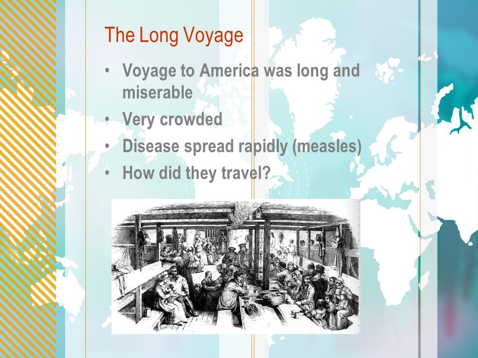 The Long Voyage Voyage to America was long and miserable Very crowded Disease spread rapidly (measles) How did they travel