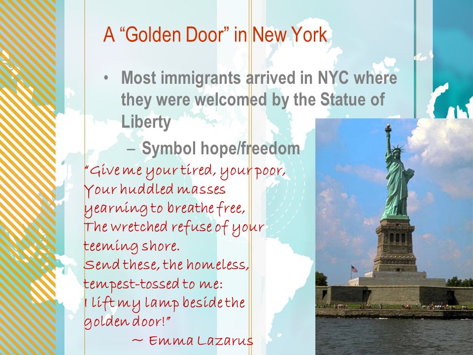 A Golden Door in New York Most immigrants arrived in NYC where they were welcomed by the Statue of Liberty – Symbol hope/freedom Give me your tired, your poor, Your huddled masses yearning to breathe free, The wretched refuse of your teeming shore.