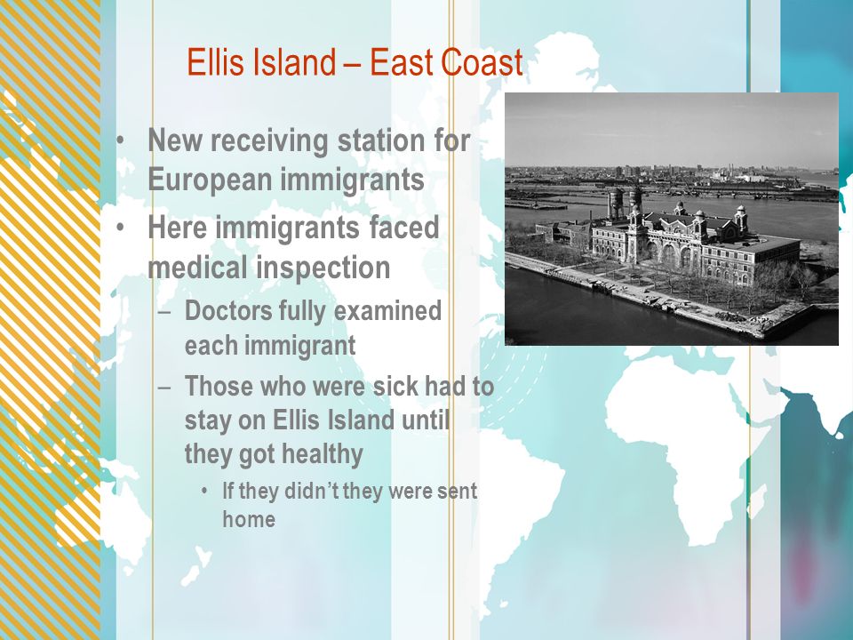 Ellis Island – East Coast New receiving station for European immigrants Here immigrants faced medical inspection – Doctors fully examined each immigrant – Those who were sick had to stay on Ellis Island until they got healthy If they didn’t they were sent home