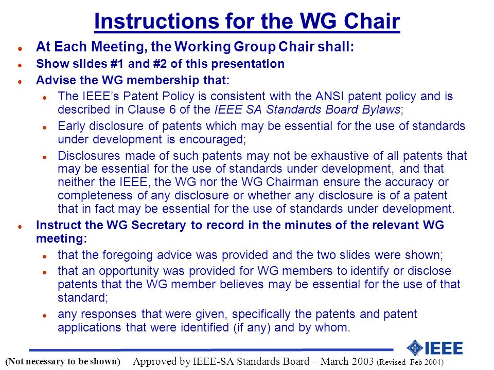 Instructions for the WG Chair l At Each Meeting, the Working Group Chair shall: l Show slides #1 and #2 of this presentation l Advise the WG membership that: l The IEEE’s Patent Policy is consistent with the ANSI patent policy and is described in Clause 6 of the IEEE SA Standards Board Bylaws; l Early disclosure of patents which may be essential for the use of standards under development is encouraged; l Disclosures made of such patents may not be exhaustive of all patents that may be essential for the use of standards under development, and that neither the IEEE, the WG nor the WG Chairman ensure the accuracy or completeness of any disclosure or whether any disclosure is of a patent that in fact may be essential for the use of standards under development.