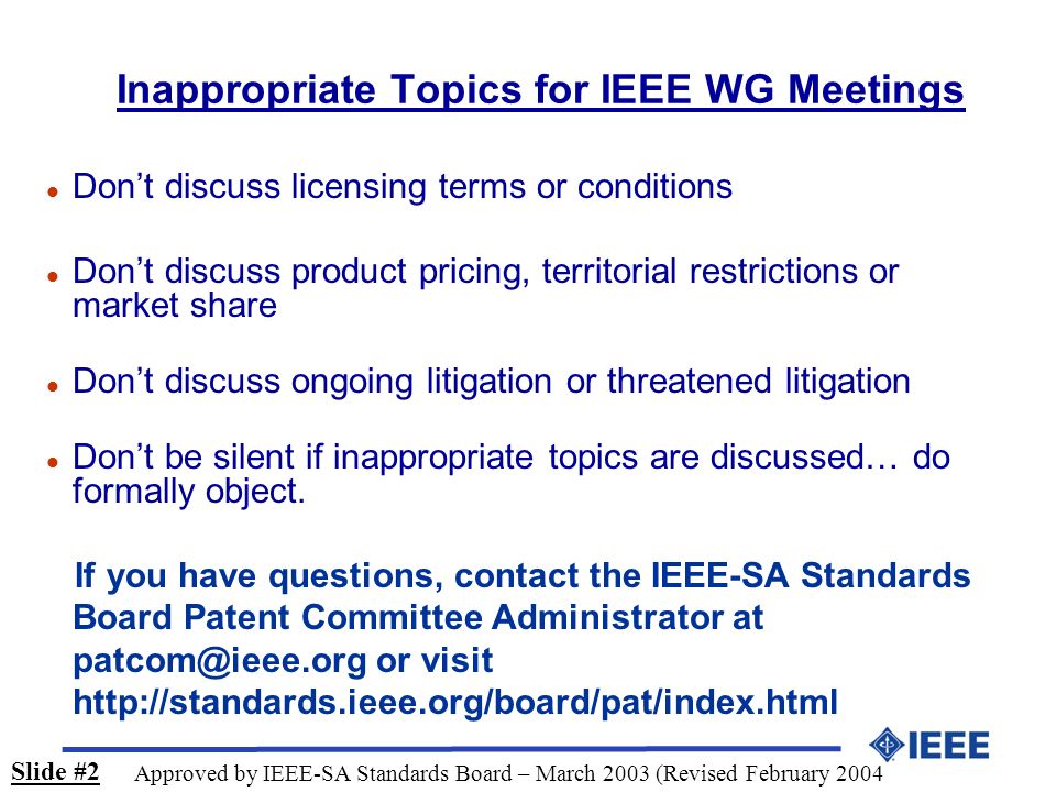 Inappropriate Topics for IEEE WG Meetings l Don’t discuss licensing terms or conditions l Don’t discuss product pricing, territorial restrictions or market share l Don’t discuss ongoing litigation or threatened litigation l Don’t be silent if inappropriate topics are discussed… do formally object.