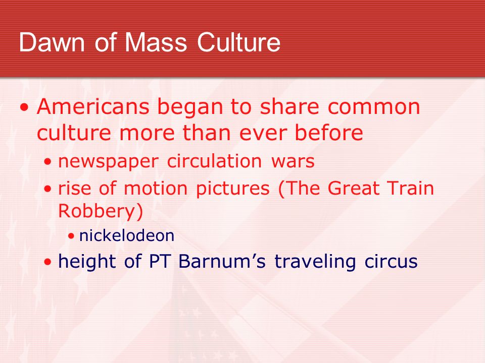 Dawn of Mass Culture Americans began to share common culture more than ever before newspaper circulation wars rise of motion pictures (The Great Train Robbery) nickelodeon height of PT Barnum’s traveling circus