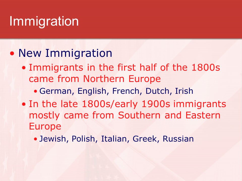 Immigration New Immigration Immigrants in the first half of the 1800s came from Northern Europe German, English, French, Dutch, Irish In the late 1800s/early 1900s immigrants mostly came from Southern and Eastern Europe Jewish, Polish, Italian, Greek, Russian