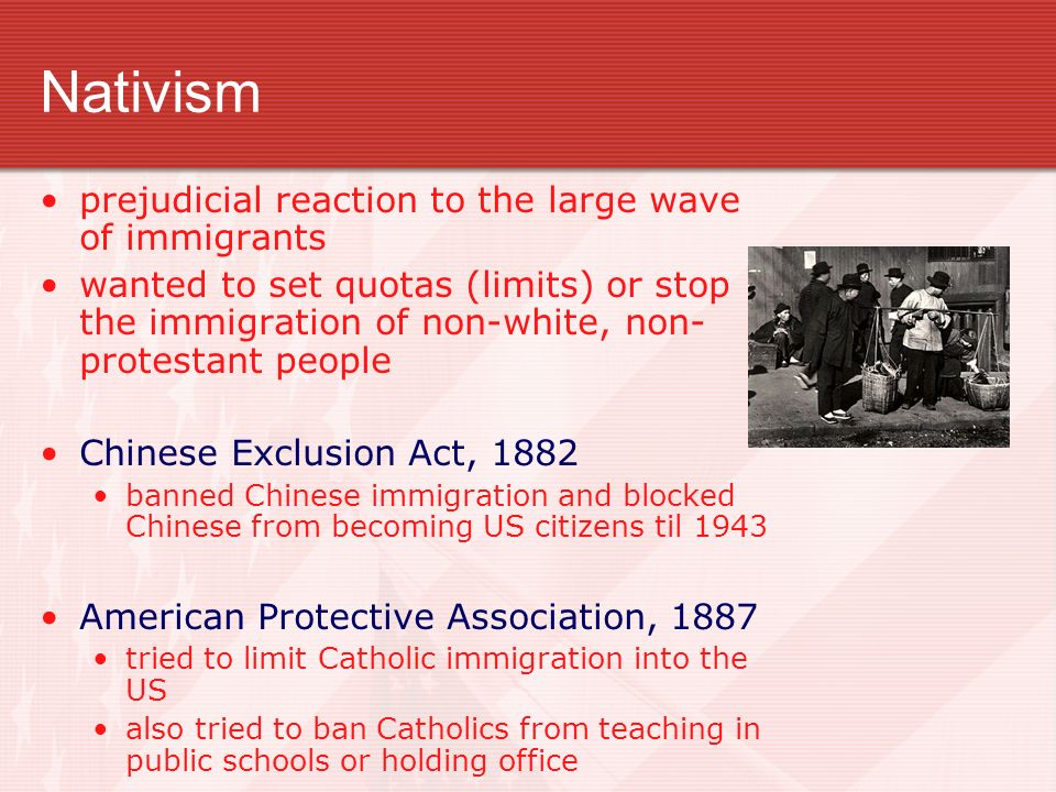 Nativism prejudicial reaction to the large wave of immigrants wanted to set quotas (limits) or stop the immigration of non-white, non- protestant people Chinese Exclusion Act, 1882 banned Chinese immigration and blocked Chinese from becoming US citizens til 1943 American Protective Association, 1887 tried to limit Catholic immigration into the US also tried to ban Catholics from teaching in public schools or holding office