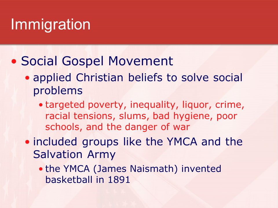 Immigration Social Gospel Movement applied Christian beliefs to solve social problems targeted poverty, inequality, liquor, crime, racial tensions, slums, bad hygiene, poor schools, and the danger of war included groups like the YMCA and the Salvation Army the YMCA (James Naismath) invented basketball in 1891