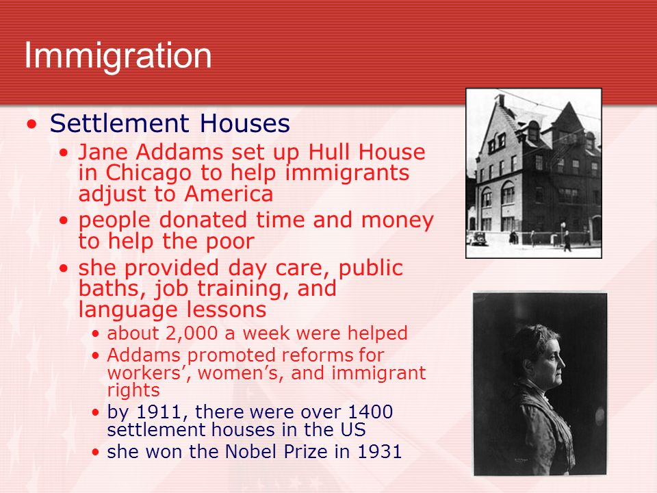Immigration Settlement Houses Jane Addams set up Hull House in Chicago to help immigrants adjust to America people donated time and money to help the poor she provided day care, public baths, job training, and language lessons about 2,000 a week were helped Addams promoted reforms for workers’, women’s, and immigrant rights by 1911, there were over 1400 settlement houses in the US she won the Nobel Prize in 1931