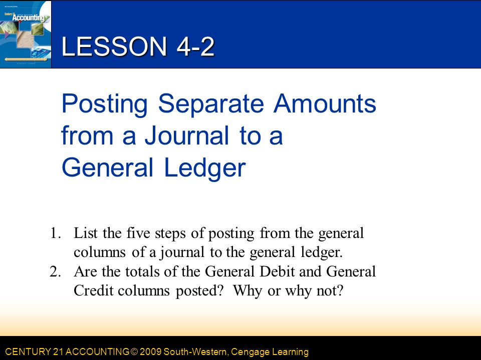 CENTURY 21 ACCOUNTING © 2009 South-Western, Cengage Learning LESSON 4-2 Posting Separate Amounts from a Journal to a General Ledger 1.List the five steps of posting from the general columns of a journal to the general ledger.