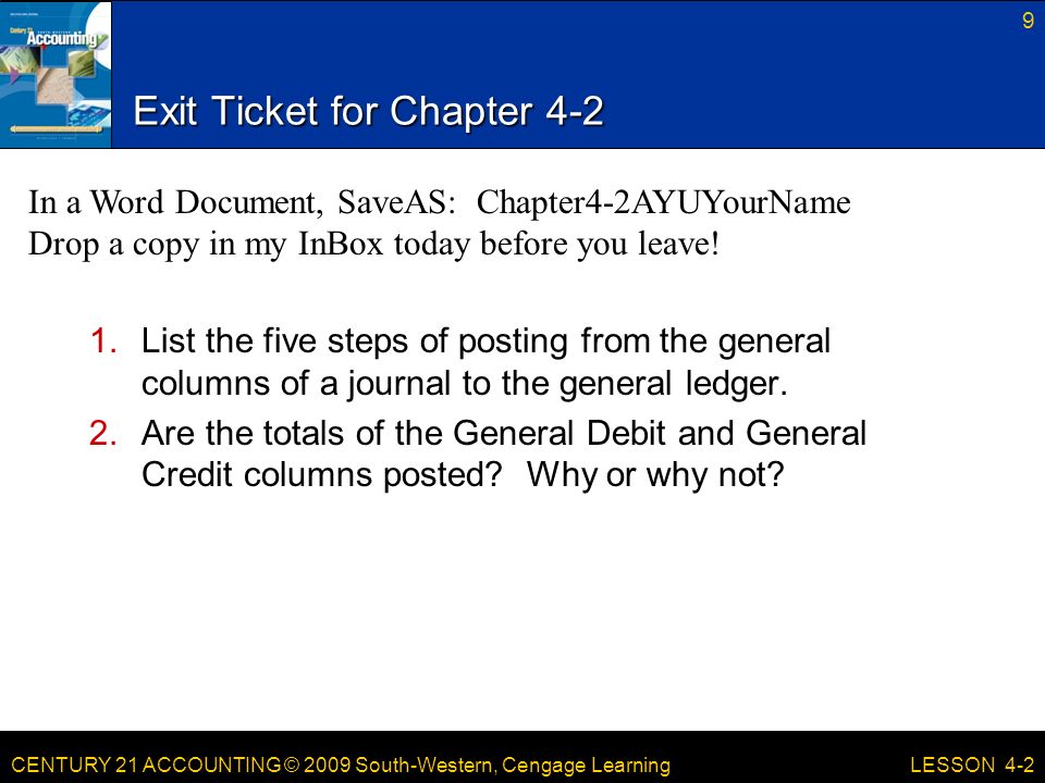 CENTURY 21 ACCOUNTING © 2009 South-Western, Cengage Learning Exit Ticket for Chapter List the five steps of posting from the general columns of a journal to the general ledger.