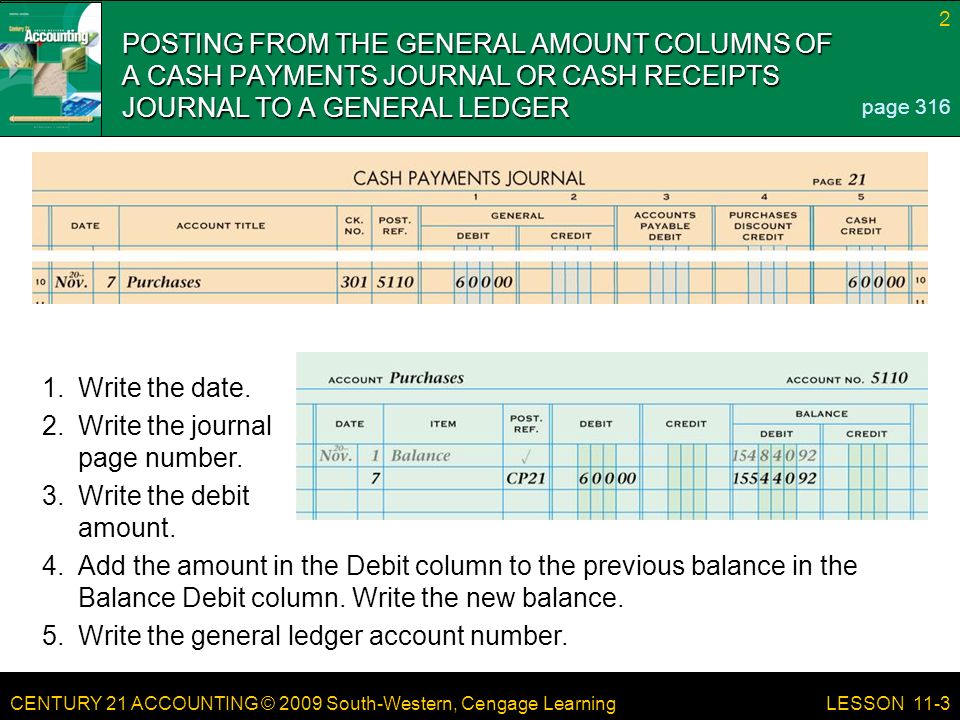 CENTURY 21 ACCOUNTING © 2009 South-Western, Cengage Learning 2 LESSON 11-3 POSTING FROM THE GENERAL AMOUNT COLUMNS OF A CASH PAYMENTS JOURNAL OR CASH RECEIPTS JOURNAL TO A GENERAL LEDGER page Add the amount in the Debit column to the previous balance in the Balance Debit column.