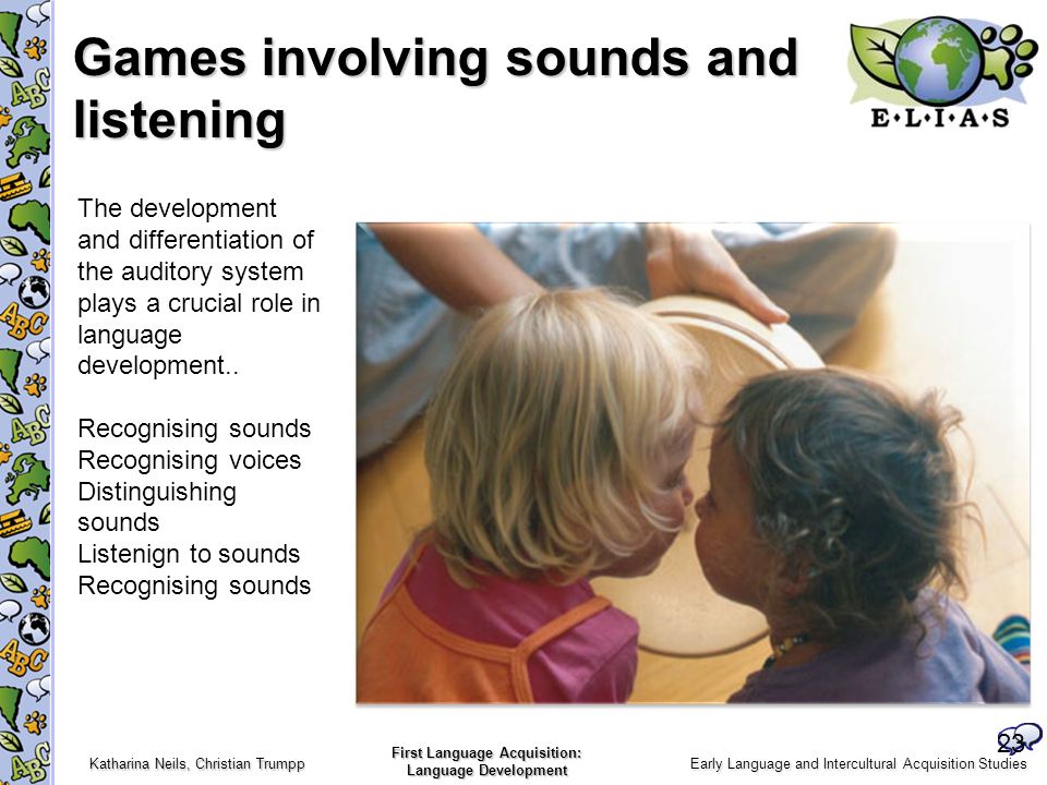 Early Language and Intercultural Acquisition Studies Katharina Neils, Christian Trumpp First Language Acquisition: Language Development Games involving sounds and listening 23 The development and differentiation of the auditory system plays a crucial role in language development..