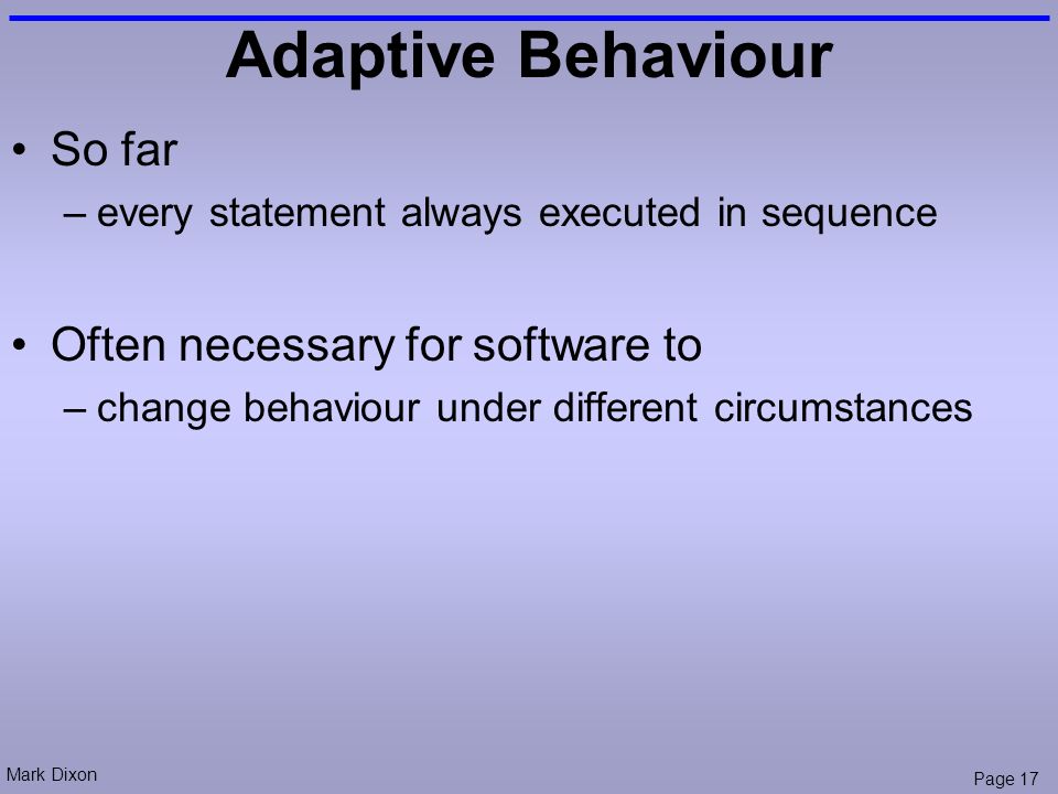 Mark Dixon Page 17 Adaptive Behaviour So far –every statement always executed in sequence Often necessary for software to –change behaviour under different circumstances