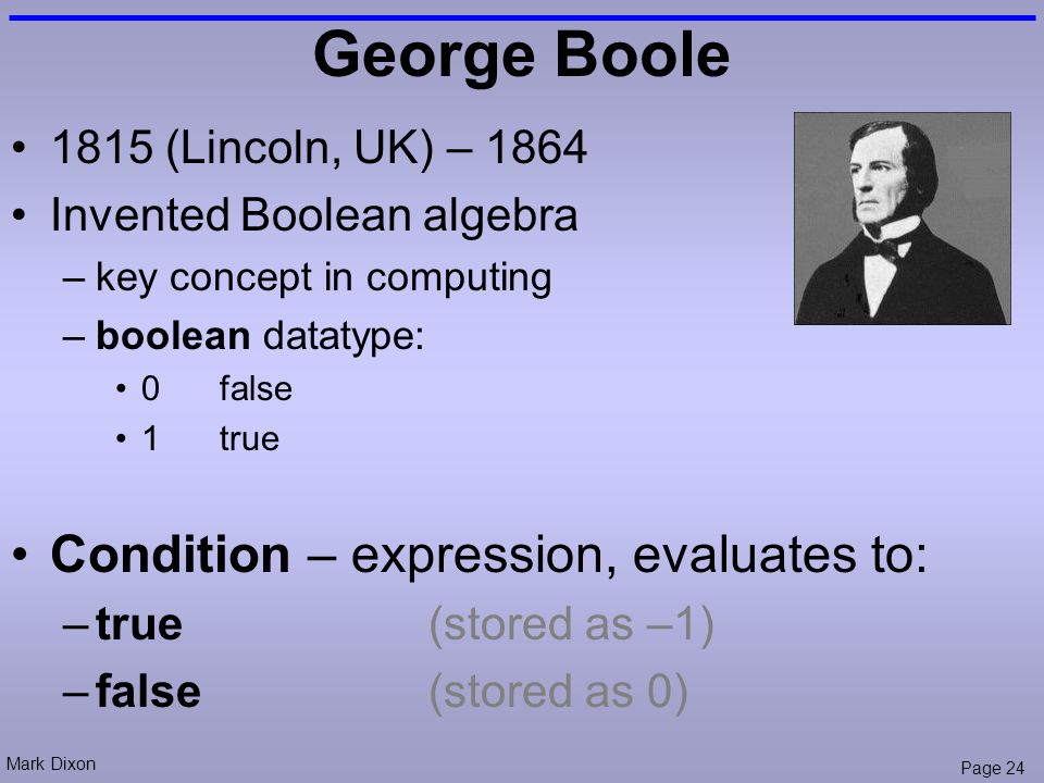 Mark Dixon Page 24 George Boole 1815 (Lincoln, UK) – 1864 Invented Boolean algebra –key concept in computing –boolean datatype: 0false 1true Condition – expression, evaluates to: –true(stored as –1) –false(stored as 0)