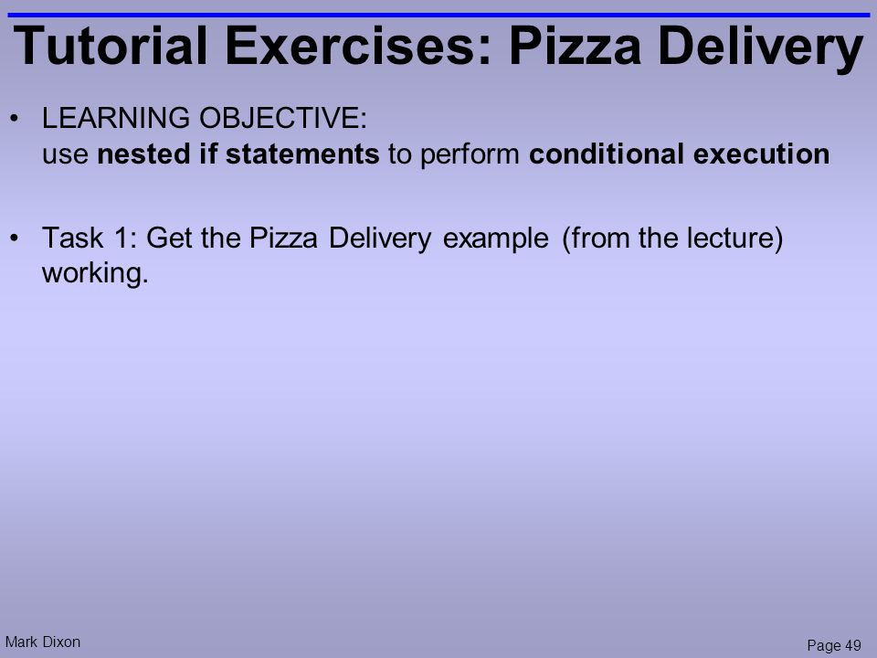 Mark Dixon Page 49 Tutorial Exercises: Pizza Delivery LEARNING OBJECTIVE: use nested if statements to perform conditional execution Task 1: Get the Pizza Delivery example (from the lecture) working.