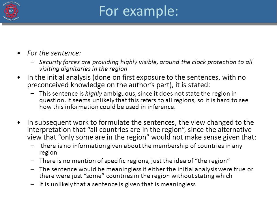 For example: For the sentence: –Security forces are providing highly visible, around the clock protection to all visiting dignitaries in the region In the initial analysis (done on first exposure to the sentences, with no preconceived knowledge on the author’s part), it is stated: –This sentence is highly ambiguous, since it does not state the region in question.