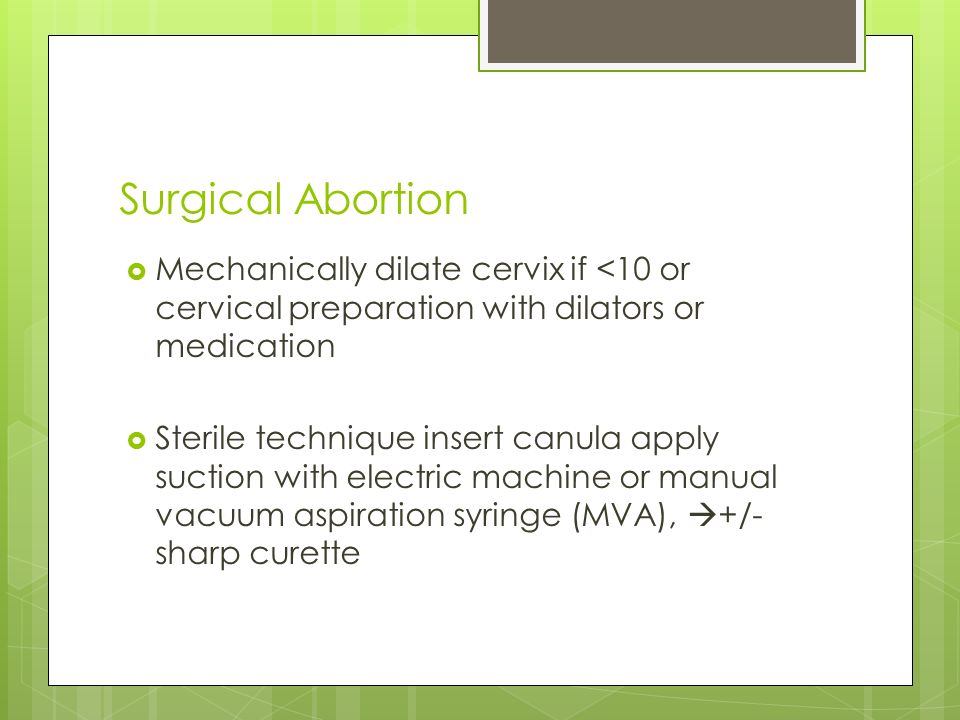 Surgical Abortion  Mechanically dilate cervix if <10 or cervical preparation with dilators or medication  Sterile technique insert canula apply suction with electric machine or manual vacuum aspiration syringe (MVA),  +/- sharp curette