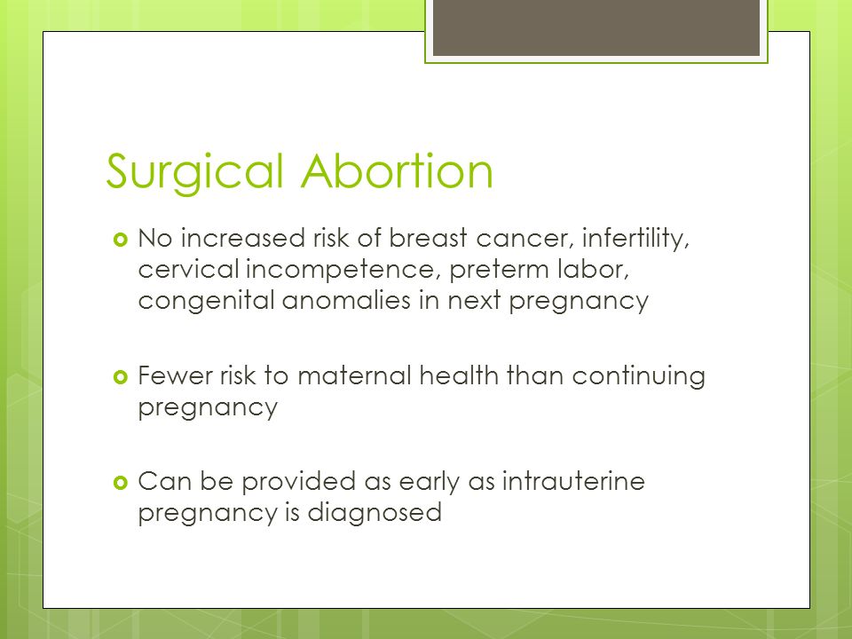 Surgical Abortion  No increased risk of breast cancer, infertility, cervical incompetence, preterm labor, congenital anomalies in next pregnancy  Fewer risk to maternal health than continuing pregnancy  Can be provided as early as intrauterine pregnancy is diagnosed