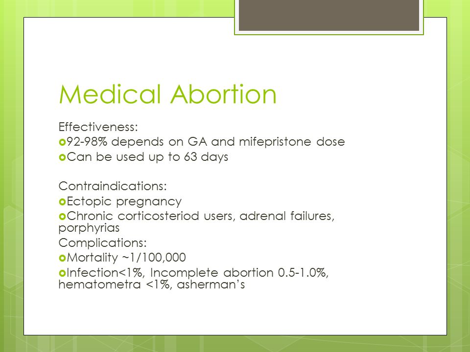 Medical Abortion Effectiveness:  92-98% depends on GA and mifepristone dose  Can be used up to 63 days Contraindications:  Ectopic pregnancy  Chronic corticosteriod users, adrenal failures, porphyrias Complications:  Mortality ~1/100,000  Infection<1%, Incomplete abortion %, hematometra <1%, asherman’s