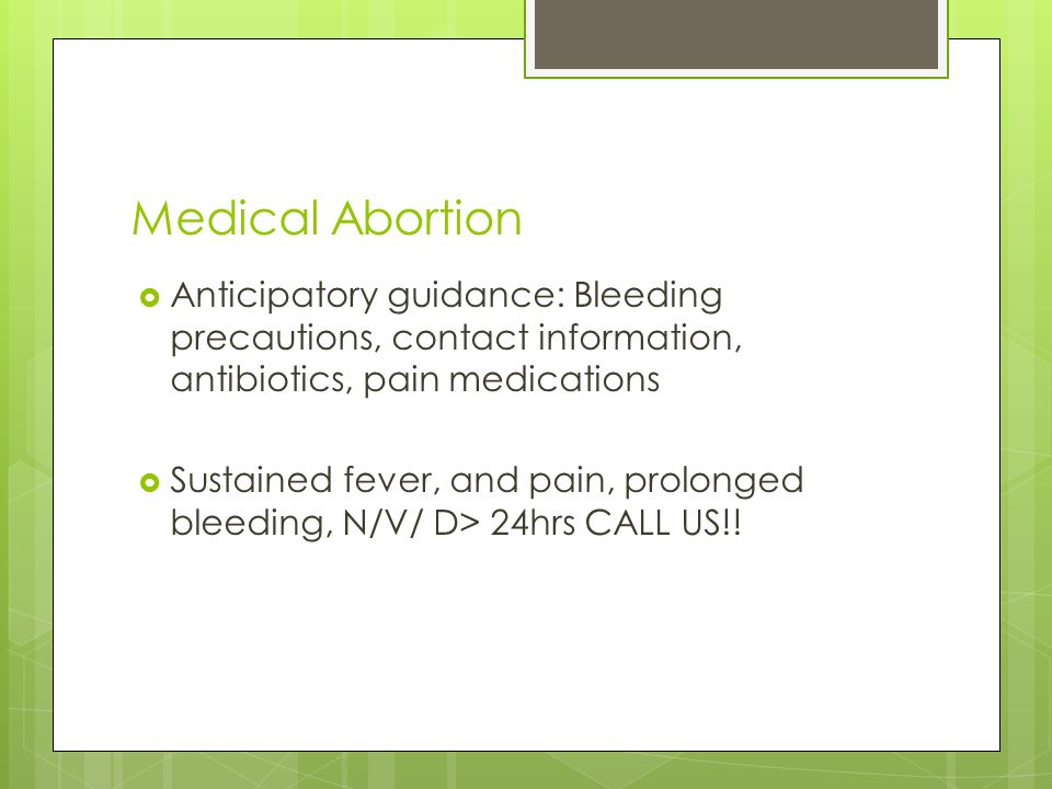 Medical Abortion  Anticipatory guidance: Bleeding precautions, contact information, antibiotics, pain medications  Sustained fever, and pain, prolonged bleeding, N/V/ D> 24hrs CALL US!!
