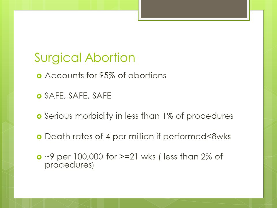 Surgical Abortion  Accounts for 95% of abortions  SAFE, SAFE, SAFE  Serious morbidity in less than 1% of procedures  Death rates of 4 per million if performed<8wks  ~9 per 100,000 for >=21 wks ( less than 2% of procedures )
