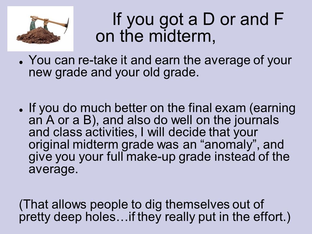 If you got a D or and F on the midterm, You can re-take it and earn the average of your new grade and your old grade.