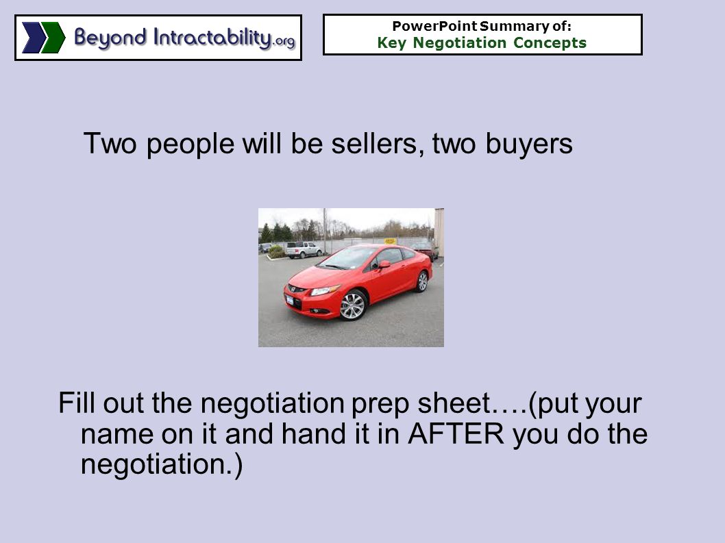 Two people will be sellers, two buyers Fill out the negotiation prep sheet….(put your name on it and hand it in AFTER you do the negotiation.) PowerPoint Summary of: Key Negotiation Concepts