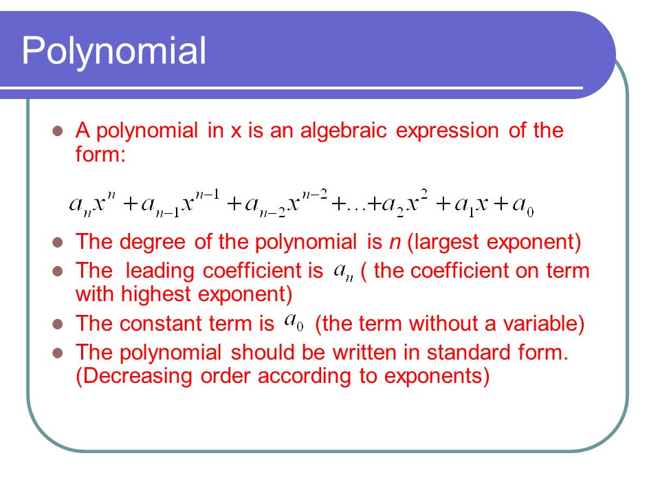 Polynomial A polynomial in x is an algebraic expression of the form: The degree of the polynomial is n (largest exponent) The leading coefficient is ( the coefficient on term with highest exponent) The constant term is (the term without a variable) The polynomial should be written in standard form.