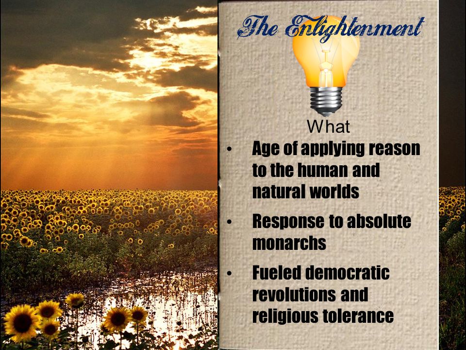The Enlightenment What Age of applying reason to the human and natural worlds Response to absolute monarchs Fueled democratic revolutions and religious tolerance
