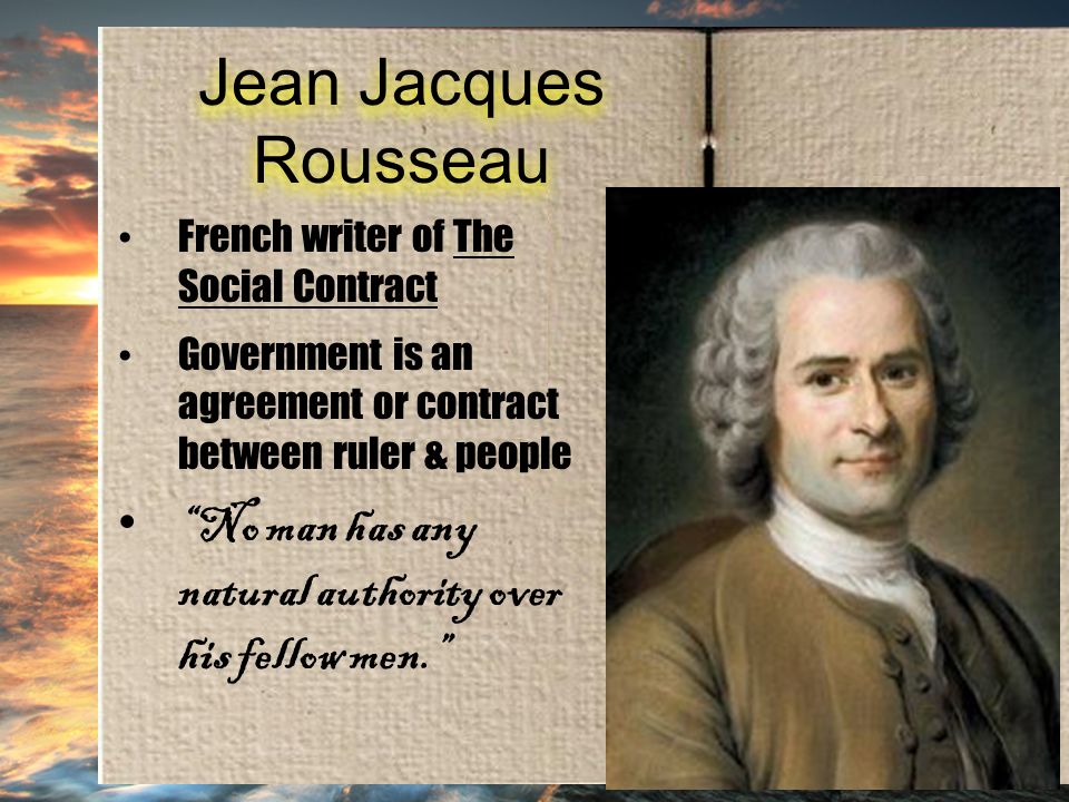Jean Jacques Rousseau French writer of The Social Contract Government is an agreement or contract between ruler & people No man has any natural authority over his fellow men.