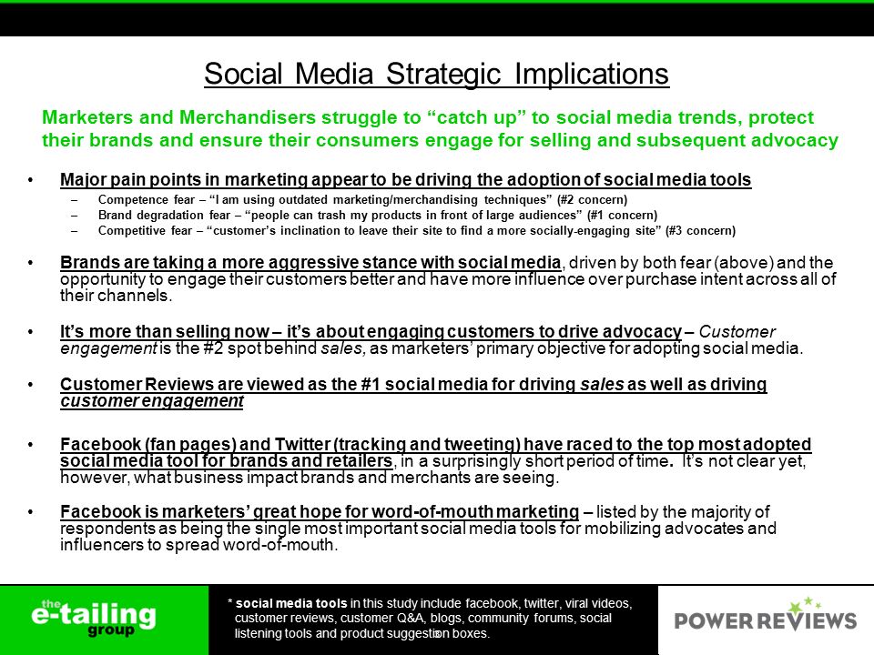 Social Media Strategic Implications Major pain points in marketing appear to be driving the adoption of social media tools –Competence fear – I am using outdated marketing/merchandising techniques (#2 concern) –Brand degradation fear – people can trash my products in front of large audiences (#1 concern) –Competitive fear – customer’s inclination to leave their site to find a more socially-engaging site (#3 concern) Brands are taking a more aggressive stance with social media, driven by both fear (above) and the opportunity to engage their customers better and have more influence over purchase intent across all of their channels.