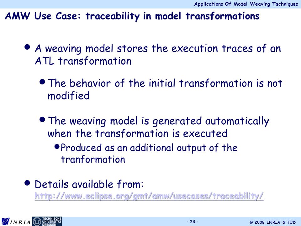 Applications Of Model Weaving Techniques © 2008 INRIA & TUD AMW Use Case: traceability in model transformations A weaving model stores the execution traces of an ATL transformation The behavior of the initial transformation is not modified The weaving model is generated automatically when the transformation is executed Produced as an additional output of the tranformation     Details available from: