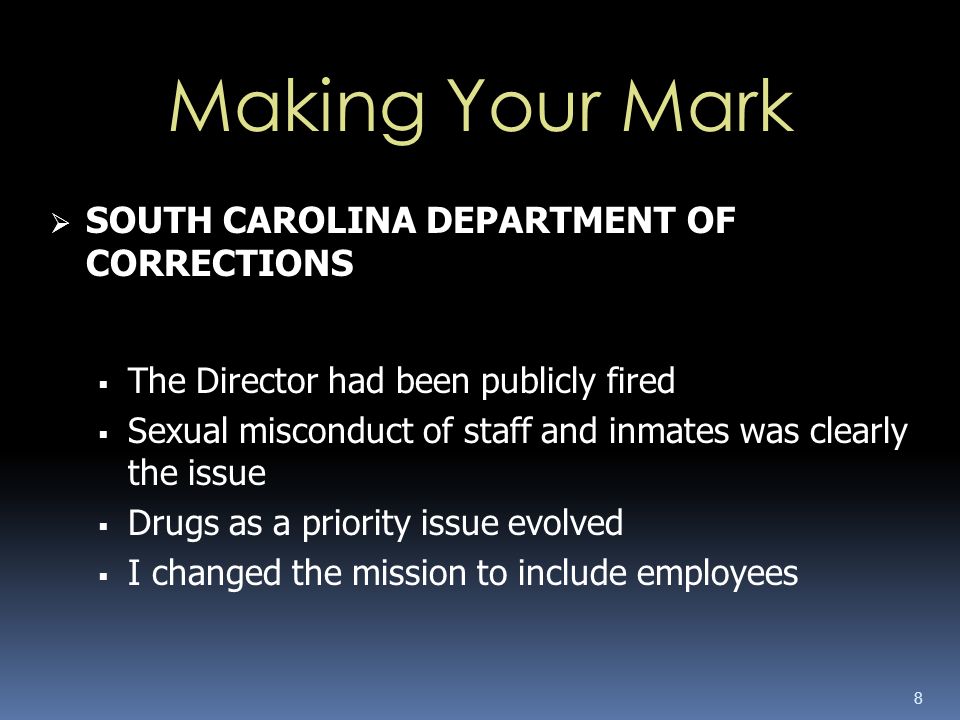8  SOUTH CAROLINA DEPARTMENT OF CORRECTIONS  The Director had been publicly fired  Sexual misconduct of staff and inmates was clearly the issue  Drugs as a priority issue evolved  I changed the mission to include employees Making Your Mark
