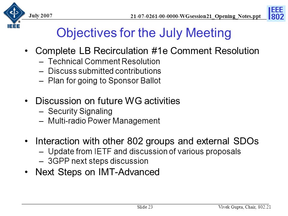 WGsession21_Opening_Notes.ppt July 2007 Vivek Gupta, Chair, Slide 23 Objectives for the July Meeting Complete LB Recirculation #1e Comment Resolution –Technical Comment Resolution –Discuss submitted contributions –Plan for going to Sponsor Ballot Discussion on future WG activities –Security Signaling –Multi-radio Power Management Interaction with other 802 groups and external SDOs –Update from IETF and discussion of various proposals –3GPP next steps discussion Next Steps on IMT-Advanced