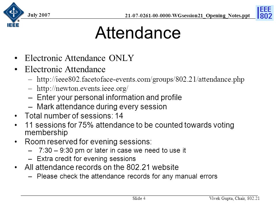 WGsession21_Opening_Notes.ppt July 2007 Vivek Gupta, Chair, Slide 4 Attendance Electronic Attendance ONLY Electronic Attendance –  –  –Enter your personal information and profile –Mark attendance during every session Total number of sessions: sessions for 75% attendance to be counted towards voting membership Room reserved for evening sessions: – 7:30 – 9:30 pm or later in case we need to use it –Extra credit for evening sessions All attendance records on the website –Please check the attendance records for any manual errors