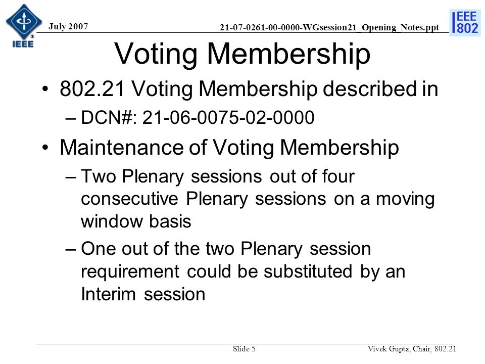 WGsession21_Opening_Notes.ppt July 2007 Vivek Gupta, Chair, Slide 5 Voting Membership Voting Membership described in –DCN#: Maintenance of Voting Membership –Two Plenary sessions out of four consecutive Plenary sessions on a moving window basis –One out of the two Plenary session requirement could be substituted by an Interim session