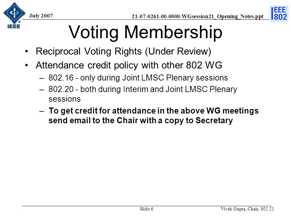 WGsession21_Opening_Notes.ppt July 2007 Vivek Gupta, Chair, Slide 6 Voting Membership Reciprocal Voting Rights (Under Review) Attendance credit policy with other 802 WG – only during Joint LMSC Plenary sessions – both during Interim and Joint LMSC Plenary sessions –To get credit for attendance in the above WG meetings send  to the Chair with a copy to Secretary