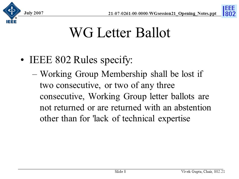 WGsession21_Opening_Notes.ppt July 2007 Vivek Gupta, Chair, Slide 8 WG Letter Ballot IEEE 802 Rules specify: –Working Group Membership shall be lost if two consecutive, or two of any three consecutive, Working Group letter ballots are not returned or are returned with an abstention other than for lack of technical expertise