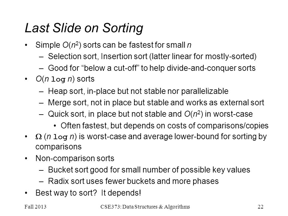 Last Slide on Sorting Simple O(n 2 ) sorts can be fastest for small n –Selection sort, Insertion sort (latter linear for mostly-sorted) –Good for below a cut-off to help divide-and-conquer sorts O(n log n) sorts –Heap sort, in-place but not stable nor parallelizable –Merge sort, not in place but stable and works as external sort –Quick sort, in place but not stable and O(n 2 ) in worst-case Often fastest, but depends on costs of comparisons/copies  (n log n) is worst-case and average lower-bound for sorting by comparisons Non-comparison sorts –Bucket sort good for small number of possible key values –Radix sort uses fewer buckets and more phases Best way to sort.