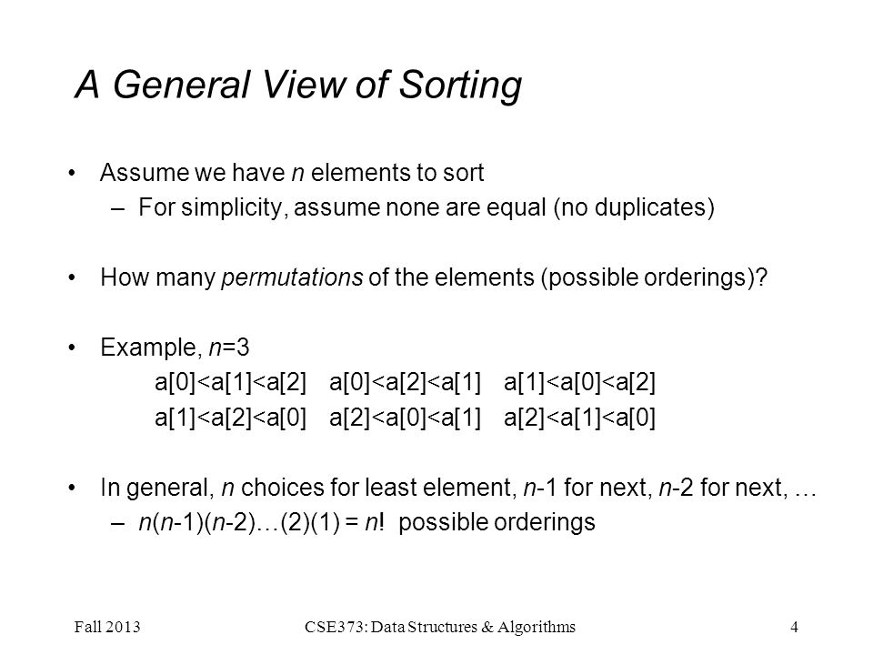 A General View of Sorting Assume we have n elements to sort –For simplicity, assume none are equal (no duplicates) How many permutations of the elements (possible orderings).