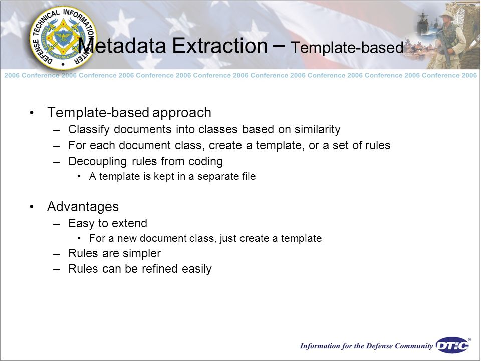Metadata Extraction – Template-based Template-based approach –Classify documents into classes based on similarity –For each document class, create a template, or a set of rules –Decoupling rules from coding A template is kept in a separate file Advantages –Easy to extend For a new document class, just create a template –Rules are simpler –Rules can be refined easily