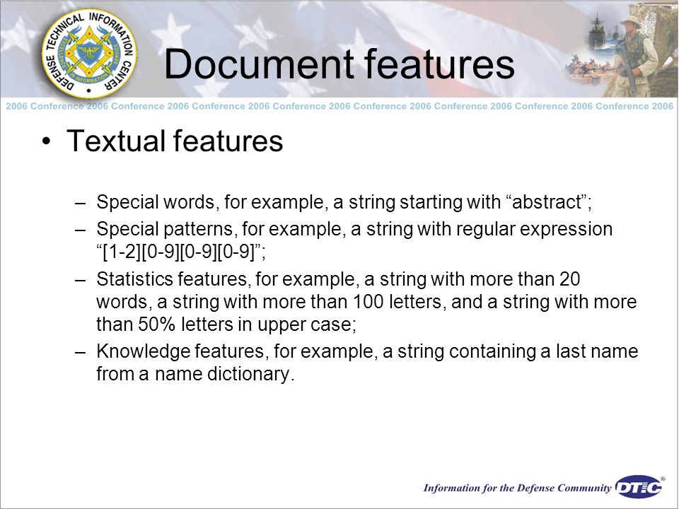 Document features Textual features –Special words, for example, a string starting with abstract ; –Special patterns, for example, a string with regular expression [1-2][0-9][0-9][0-9] ; –Statistics features, for example, a string with more than 20 words, a string with more than 100 letters, and a string with more than 50% letters in upper case; –Knowledge features, for example, a string containing a last name from a name dictionary.
