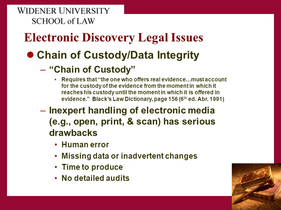 Electronic Discovery Legal Issues Chain of Custody/Data Integrity – Chain of Custody Requires that the one who offers real evidence…must account for the custody of the evidence from the moment in which it reaches his custody until the moment in which it is offered in evidence. Black’s Law Dictionary, page 156 (6 th ed.