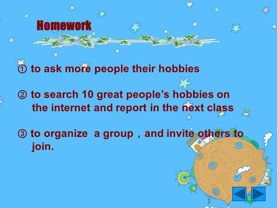Homework ① to ask more people their hobbies ② to search 10 great people’s hobbies on the internet and report in the next class ③ to organize a group ， and invite others to join.